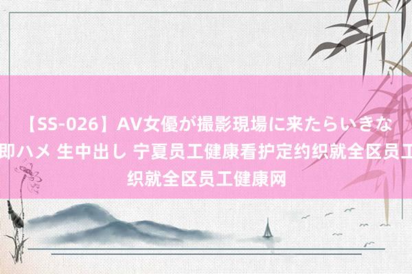 【SS-026】AV女優が撮影現場に来たらいきなりSEX 即ハメ 生中出し 宁夏员工健康看护定约织就全区员工健康网