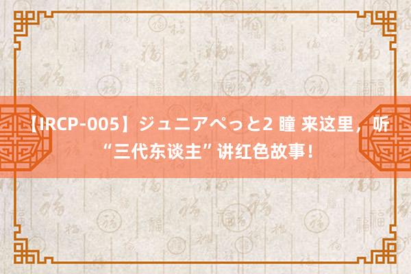 【IRCP-005】ジュニアぺっと2 瞳 来这里，听“三代东谈主”讲红色故事！