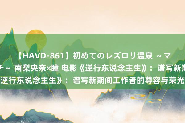 【HAVD-861】初めてのレズロリ温泉 ～ママには内緒のネコとタチ～ 南梨央奈×瞳 电影《逆行东说念主生》：谱写新期间工作者的尊容与荣光