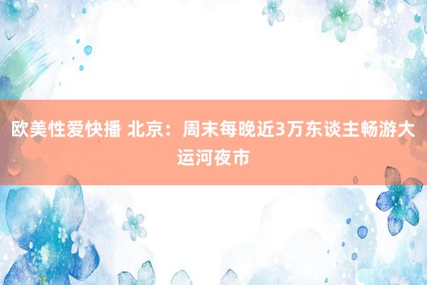 欧美性爱快播 北京：周末每晚近3万东谈主畅游大运河夜市