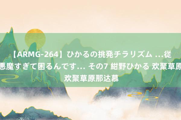 【ARMG-264】ひかるの挑発チラリズム …従妹が小悪魔すぎて困るんです… その7 紺野ひかる 欢聚草原那达慕