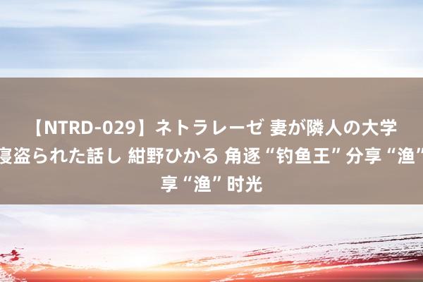 【NTRD-029】ネトラレーゼ 妻が隣人の大学生に寝盗られた話し 紺野ひかる 角逐“钓鱼王”分享“渔”时光