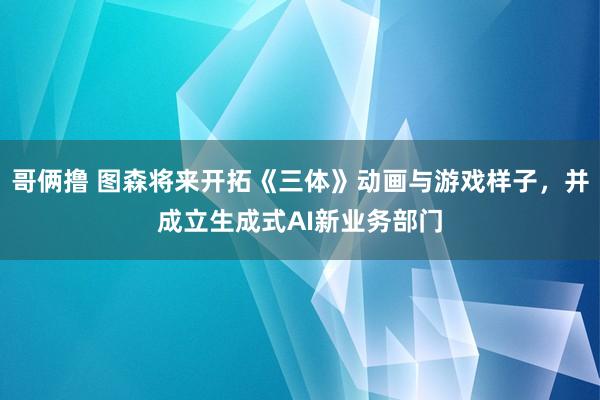 哥俩撸 图森将来开拓《三体》动画与游戏样子，并成立生成式AI新业务部门