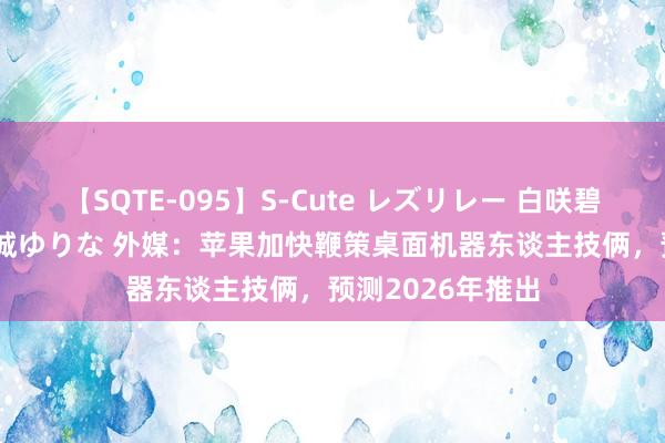 【SQTE-095】S-Cute レズリレー 白咲碧 瞳 有本沙世 彩城ゆりな 外媒：苹果加快鞭策桌面机器东谈主技俩，预测2026年推出