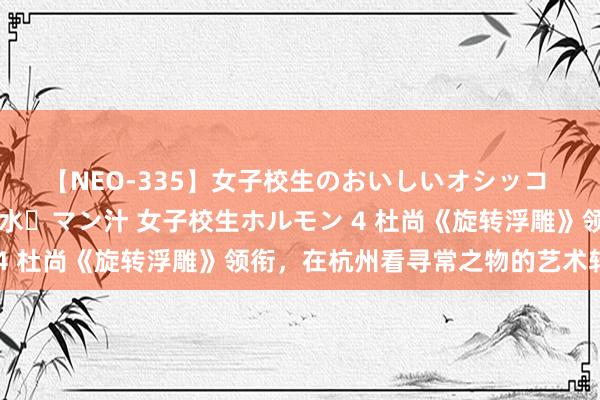 【NEO-335】女子校生のおいしいオシッコ 放尿・よだれ・唾・鼻水・マン汁 女子校生ホルモン 4 杜尚《旋转浮雕》领衔，在杭州看寻常之物的艺术转念