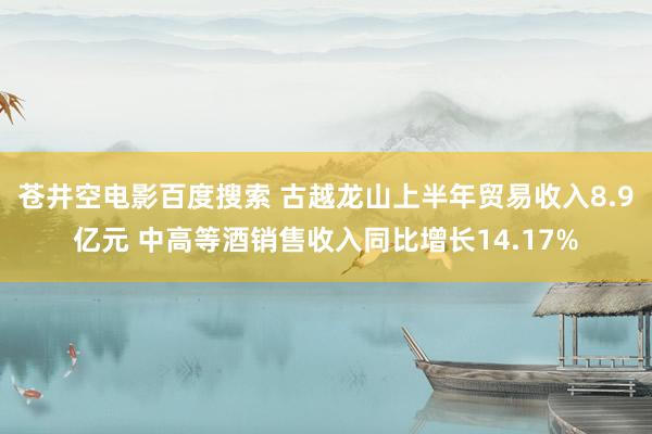 苍井空电影百度搜索 古越龙山上半年贸易收入8.9亿元 中高等酒销售收入同比增长14.17%