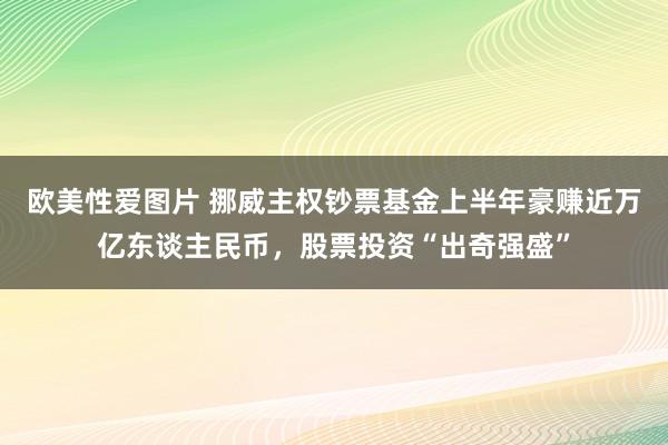 欧美性爱图片 挪威主权钞票基金上半年豪赚近万亿东谈主民币，股票投资“出奇强盛”