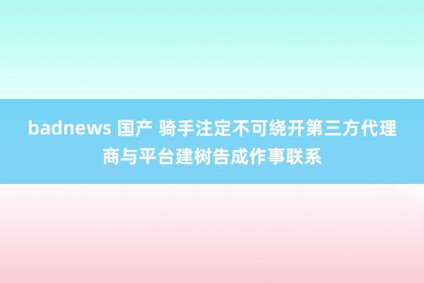 badnews 国产 骑手注定不可绕开第三方代理商与平台建树告成作事联系