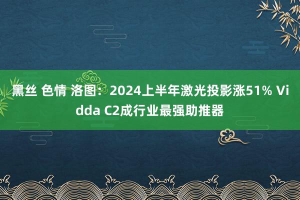 黑丝 色情 洛图：2024上半年激光投影涨51% Vidda C2成行业最强助推器