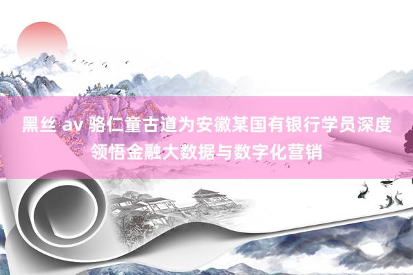 黑丝 av 骆仁童古道为安徽某国有银行学员深度领悟金融大数据与数字化营销