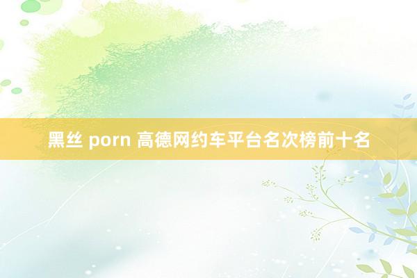 黑丝 porn 高德网约车平台名次榜前十名