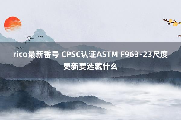 rico最新番号 CPSC认证ASTM F963-23尺度更新要选藏什么