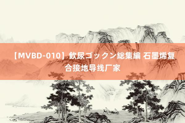 【MVBD-010】飲尿ゴックン総集編 石墨烯复合接地导线厂家