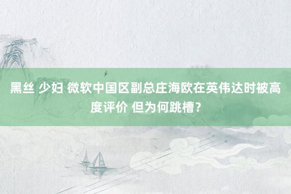 黑丝 少妇 微软中国区副总庄海欧在英伟达时被高度评价 但为何跳槽？