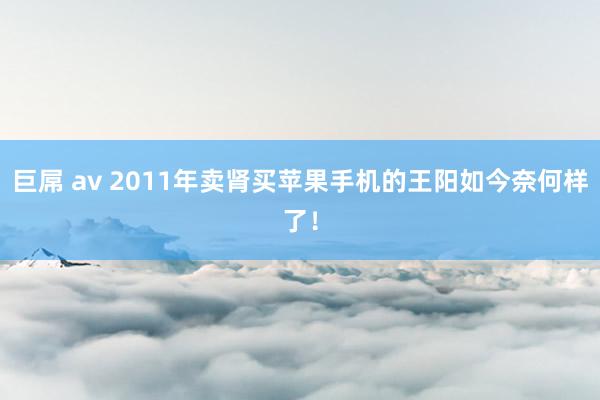 巨屌 av 2011年卖肾买苹果手机的王阳如今奈何样了！