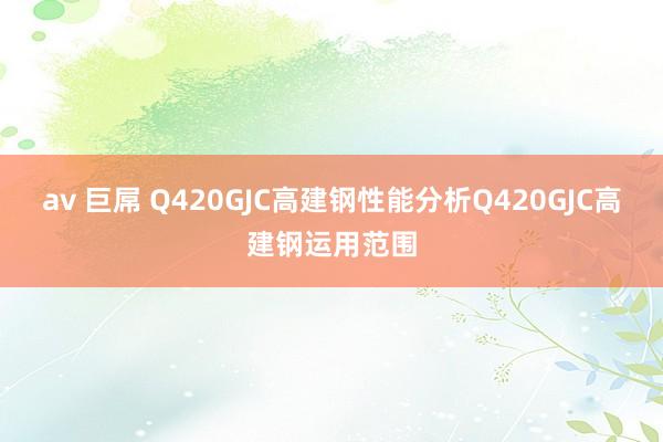 av 巨屌 Q420GJC高建钢性能分析Q420GJC高建钢运用范围