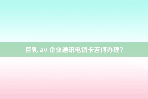 巨乳 av 企业通讯电销卡若何办理？