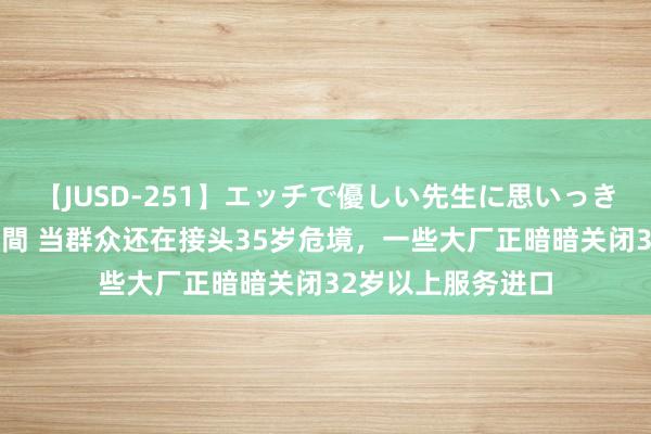 【JUSD-251】エッチで優しい先生に思いっきり甘えまくり4時間 当群众还在接头35岁危境，一些大厂正暗暗关闭32岁以上服务进口