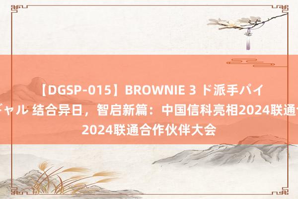 【DGSP-015】BROWNIE 3 ド派手パイパン強め黒ギャル 结合异日，智启新篇：中国信科亮相2024联通合作伙伴大会