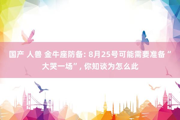 国产 人兽 金牛座防备: 8月25号可能需要准备“大哭一场”, 你知谈为怎么此