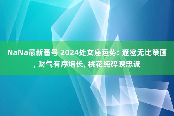 NaNa最新番号 2024处女座运势: 邃密无比策画, 财气有序增长, 桃花纯碎映忠诚