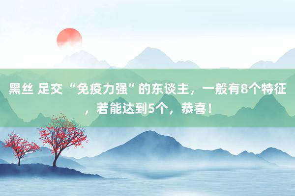 黑丝 足交 “免疫力强”的东谈主，一般有8个特征，若能达到5个，恭喜！