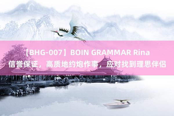 【BHG-007】BOIN GRAMMAR Rina 信誉保证，高质地约炮作事，应对找到理思伴侣