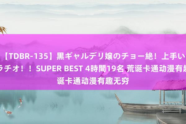 【TDBR-135】黒ギャルデリ嬢のチョー絶！上手いフェラチオ！！SUPER BEST 4時間19名 荒诞卡通动漫有趣无穷