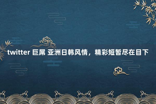 twitter 巨屌 亚洲日韩风情，精彩短暂尽在目下