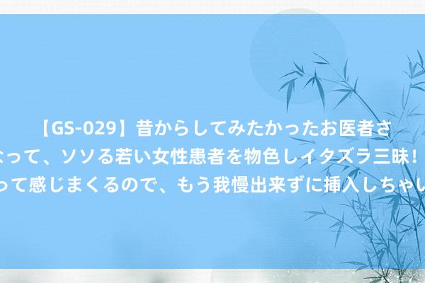 【GS-029】昔からしてみたかったお医者さんゴッコ ニセ医者になって、ソソる若い女性患者を物色しイタズラ三昧！パンツにシミまで作って感じまくるので、もう我慢出来ずに挿入しちゃいました。ああ、昔から憧れていたお医者さんゴッコをついに達成！ 魔力四射的东谈主妻熟女，让你心痒难耐！