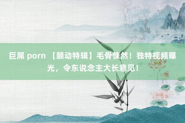 巨屌 porn 【颤动特辑】毛骨悚然！独特视频曝光，令东说念主大长意见！