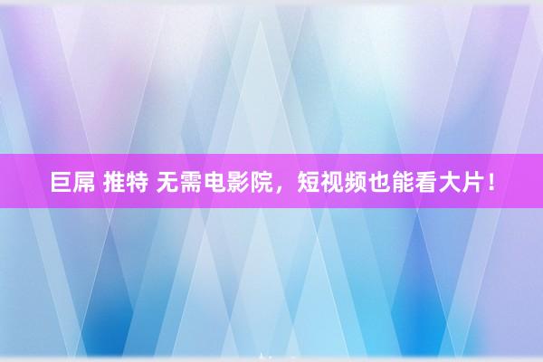 巨屌 推特 无需电影院，短视频也能看大片！