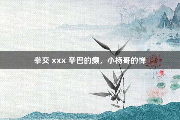 拳交 xxx 辛巴的癫，小杨哥的惮