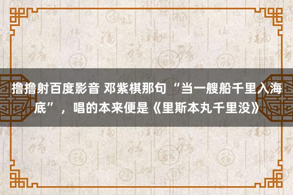 撸撸射百度影音 邓紫棋那句 “当一艘船千里入海底” ，唱的本来便是《里斯本丸千里没》