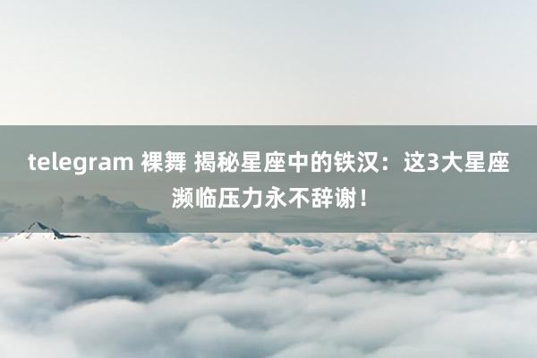 telegram 裸舞 揭秘星座中的铁汉：这3大星座濒临压力永不辞谢！