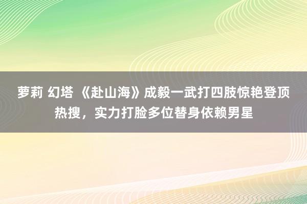 萝莉 幻塔 《赴山海》成毅一武打四肢惊艳登顶热搜，实力打脸多位替身依赖男星