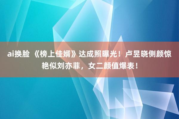 ai换脸 《榜上佳婿》达成照曝光！卢昱晓侧颜惊艳似刘亦菲，女二颜值爆表！