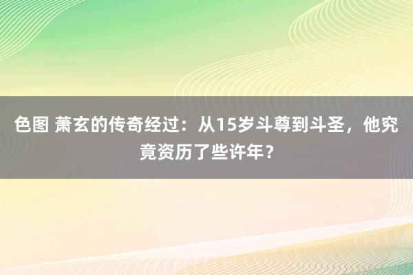 色图 萧玄的传奇经过：从15岁斗尊到斗圣，他究竟资历了些许年？