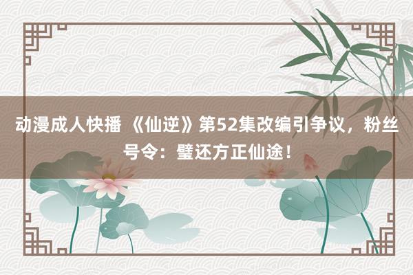 动漫成人快播 《仙逆》第52集改编引争议，粉丝号令：璧还方正仙途！