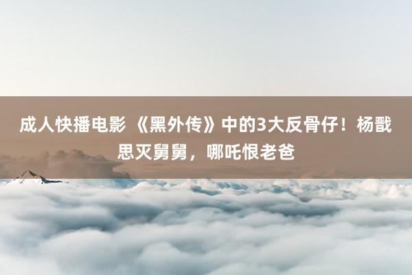 成人快播电影 《黑外传》中的3大反骨仔！杨戬思灭舅舅，哪吒恨老爸