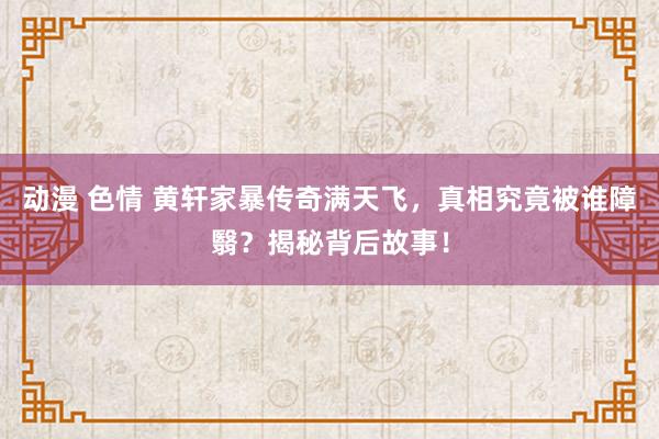 动漫 色情 黄轩家暴传奇满天飞，真相究竟被谁障翳？揭秘背后故事！