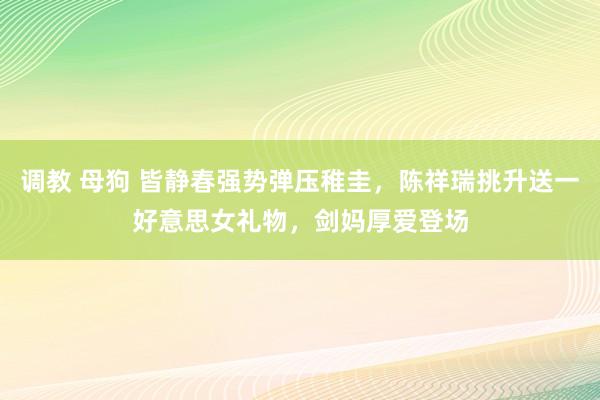 调教 母狗 皆静春强势弹压稚圭，陈祥瑞挑升送一好意思女礼物，剑妈厚爱登场