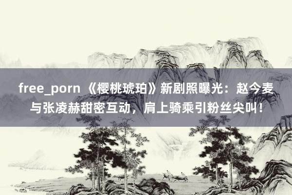 free_porn 《樱桃琥珀》新剧照曝光：赵今麦与张凌赫甜密互动，肩上骑乘引粉丝尖叫！