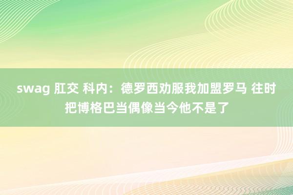 swag 肛交 科内：德罗西劝服我加盟罗马 往时把博格巴当偶像当今他不是了