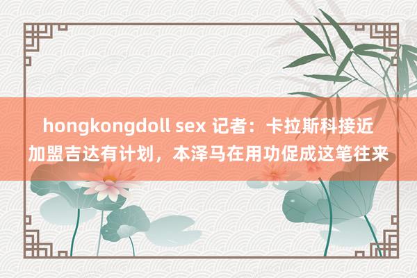 hongkongdoll sex 记者：卡拉斯科接近加盟吉达有计划，本泽马在用功促成这笔往来