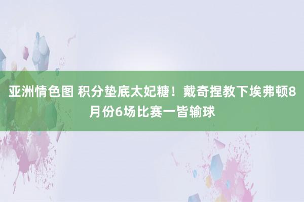 亚洲情色图 积分垫底太妃糖！戴奇捏教下埃弗顿8月份6场比赛一皆输球