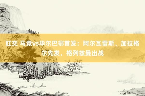 肛交 马竞vs毕尔巴鄂首发：阿尔瓦雷斯、加拉格尔先发，格列兹曼出战