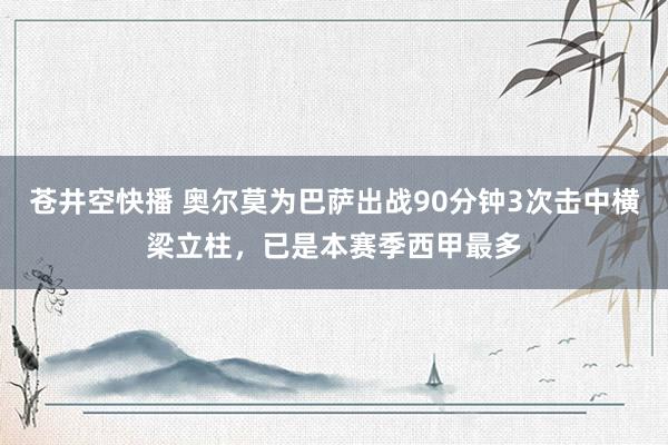 苍井空快播 奥尔莫为巴萨出战90分钟3次击中横梁立柱，已是本赛季西甲最多