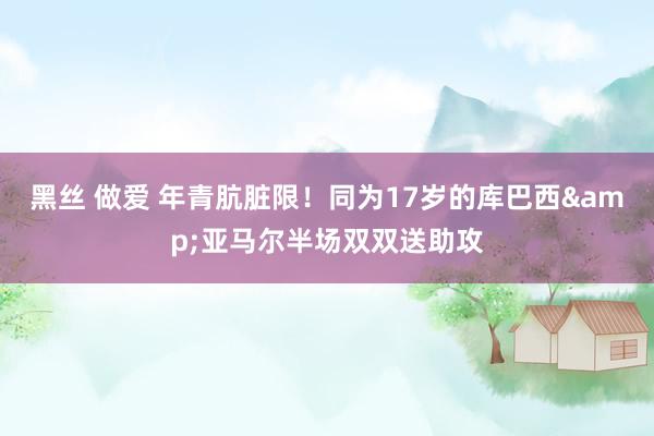 黑丝 做爱 年青肮脏限！同为17岁的库巴西&亚马尔半场双双送助攻