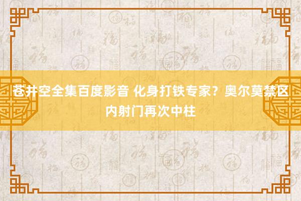 苍井空全集百度影音 化身打铁专家？奥尔莫禁区内射门再次中柱